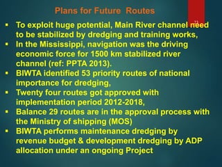 23
Plans for Future Routes
 To exploit huge potential, Main River channel need
to be stabilized by dredging and training works,
 In the Mississippi, navigation was the driving
economic force for 1500 km stabilized river
channel (ref: PPTA 2013).
 BIWTA identified 53 priority routes of national
importance for dredging,
 Twenty four routes got approved with
implementation period 2012-2018,
 Balance 29 routes are in the approval process with
the Ministry of shipping (MOS)
 BIWTA performs maintenance dredging by
revenue budget & development dredging by ADP
allocation under an ongoing Project
 