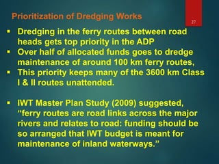 27
Prioritization of Dredging Works
 Dredging in the ferry routes between road
heads gets top priority in the ADP
 Over half of allocated funds goes to dredge
maintenance of around 100 km ferry routes,
 This priority keeps many of the 3600 km Class
I & II routes unattended.
 IWT Master Plan Study (2009) suggested,
“ferry routes are road links across the major
rivers and relates to road: funding should be
so arranged that IWT budget is meant for
maintenance of inland waterways.”
 