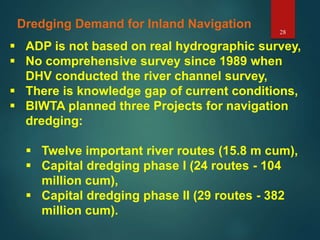 28
Dredging Demand for Inland Navigation
 ADP is not based on real hydrographic survey,
 No comprehensive survey since 1989 when
DHV conducted the river channel survey,
 There is knowledge gap of current conditions,
 BIWTA planned three Projects for navigation
dredging:
 Twelve important river routes (15.8 m cum),
 Capital dredging phase I (24 routes - 104
million cum),
 Capital dredging phase II (29 routes - 382
million cum).
 