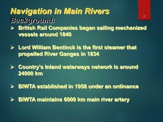 Navigation in Main Rivers
Background:
 British Rail Companies began sailing mechanized
vessels around 1840
 Lord William Bentinck is the first steamer that
propelled River Ganges in 1834
 Country’s Inland waterways network is around
24000 km
 BIWTA established in 1958 under an ordinance
 BIWTA maintains 6000 km main river artery
3
 