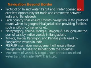 31
Navigation Beyond Border
 Protocol on Inland Water Transit and Trade” opened up
excellent opportunity for trade and commerce between
India and Bangladesh.
 Each country shall ensure smooth navigation in the protocol
routes within its geographical jurisdiction providing facilities
such as pilots, conservancy etc.
 Narayangonj, Khulna, Mongla, Sirajgonj & Ashugonj are the
port of calls by Indian vessels in Bangladesh,
 Kolkata, Haldia, Karimgonj and Pandua ports used by
Bangladesh vessels in India.
 FRERMIP main river management will ensure these
navigational facilities to benefit both the countries.
 Movement of vessels & cargo under protocol on inland
water transit & trade (PIWTT) is listed.
 