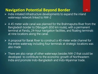 Navigation Potential Beyond Border
 India initiated infrastructure developments to expand the inland
waterways network linked to NW-2
 A 45 meter wide canal was planned for the Brahmaputra River from the
Bangladesh border to Dibrugarh (650 km route), with a permanent
terminal at Pandu, 24-hour navigation facilities, and floating terminals
at nine locations along the canal.
 A proposal for Barak River to construct a 40-meter wide channel for
the entire waterway including four terminals at strategic locations was
also made
 There are also range of other waterways besides NW-2 that could be
developed to contribute to the economic growth of Northeastern
India and promote Indo-Bangladesh and Indo-Myanmar trade.
39
 