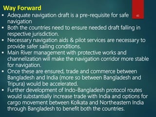 Way Forward
 Adequate navigation draft is a pre-requisite for safe
navigation
 Both the countries need to ensure needed draft falling in
respective jurisdiction.
 Necessary navigation aids & pilot services are necessary to
provide safer sailing conditions.
 Main River management with protective works and
channelization will make the navigation corridor more stable
for navigation.
 Once these are ensured, trade and commerce between
Bangladesh and India (more so between Bangladesh and
Tripura) would be accelerated.
 Further development of Indo-Bangladesh protocol routes
would substantially increase trade with India and options for
cargo movement between Kolkata and Northeastern India
through Bangladesh to benefit both the countries.
41
 