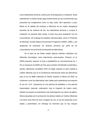 como tratamientos térmicos, disminución de temperatura e irradiación. Estos

tratamientos no habían tenido auge anteriormente por las conveniencias que

presentan las fumigaciones como su bajo costo, fácil aplicación y poco

efecto en la calidad del producto a diferencia de los costos energéticos

elevados de las cadenas de frío, los tratamientos térmicos y, aunque la

irradiación no presenta altos costos, si tiene muy poca aceptación con los

consumidores. Sin embargo los tratados internacionales, como el “Protocolo

de Montreal” (United Nations Environment Progamme (UNEP), 2006), y las

exigencias   de productos sin residuos químicos por parte de los

consumidores han promovido la búsqueda de alternativas.

      En el caso de las fresas existen algunos estudios realizados con

diferentes tecnologías como tratamientos post-cosecha. Simpson et al.

(2003) proponen exponer la fruta a acetaldehído en concentraciones de 1-

4% en presencia de 20kPa de CO2 para controlar Frankliniella occidentalis y

arañas, obteniendo mortalidad >90% sin llegar impactar en gran medida la

calidad. Mientras que en la Conferencia Internacional sobre las alternativas

para el uso de MeBr celebrada en Sevilla, España en Marzo del 2002, se

nombraron como las alternativas más viables para tratamientos pre-cosecha

el uso de 1,3-D cloropicrina en una película de polietileno o una película

impermeable, dazomet, solarización mas la irrigación de metam sodio;

también se propuso la solarización mas biofumigación con abono de gallina.

Otras propuestas son la producción de plantas madres en medios diferentes

a la tierra como fibra de coco o bagazo de uva; el uso de sustancias como

azidas y yodometano; sin embargo se menciona que no hay ninguna


                                    27
 
