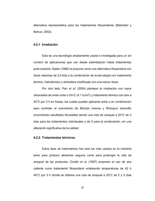alternativa representativa para los tratamientos fitosanitarios (Batchelor y

Bolivar, 2002).



4.2.1 Irradiación


       Esta es una tecnología ampliamente usada e investigada para un sin

número de aplicaciones que van desde esterilización hasta tratamientos

post-cosecha. Kader (1986) la propone como una alternativa fitosanitaria con

dosis máximas de 2.5 kGy o la combinación de la tecnología con tratamiento

térmico, hidrotérmico o atmósfera modificada con una menor dosis.

       Por otro lado, Pan et al. (2004) plantean la irradiación con rayos

ultravioleta de onda corta o UV-C (4.1 kJ/m2) y tratamiento térmico con aire a

45°C por 3 h en fresas, los cuales pueden aplicarse solos o en combinación

para controlar el crecimiento de Botrytis cinerea y Rhizopus stolonifer

encontrando resultados favorables dando una vida de anaquel a 20°C de 3

días para los tratamientos individuales y de 5 para la combinación, sin una

alteración significativa de la calidad.


4.2.2 Tratamientos térmicos


       Estos tipos de tratamientos han sido los más usados en la industria

tanto para producir alimentos seguros como para prolongar la vida de

anaquel de los productos. Civello et al. (1997) proponen el uso de aire

caliente como tratamiento fitosanitario empleando temperaturas de 42 ó

48°C por 3 h donde se obtiene una vida de anaquel a 20°C de 2 y 3 días



                                          28
 
