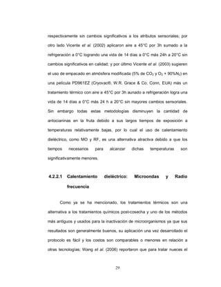 respectivamente sin cambios significativos a los atributos sensoriales; por

otro lado Vicente et al. (2002) aplicaron aire a 45°C por 3h sumado a la

refrigeración a 0°C logrando una vida de 14 días a 0°C más 24h a 20°C sin

cambios significativos en calidad; y por último Vicente et al. (2003) sugieren

el uso de empacado en atmósfera modificada (5% de CO2 y O2 + 90%N2) en

una película PD961EZ (Cryovac®, W.R. Grace & Co. Conn, EUA) más un

tratamiento térmico con aire a 45°C por 3h aunado a refrigeración logra una

vida de 14 días a 0°C más 24 h a 20°C sin mayores cambios sensoriales.

Sin embargo todas estas metodologías disminuyen la cantidad de

antocianinas en la fruta debido a sus largos tiempos de exposición a

temperaturas relativamente bajas, por lo cual el uso de calentamiento

dieléctrico, como MO y RF, es una alternativa atractiva debido a que los

tiempos    necesarios     para     alcanzar     dichas   temperaturas     son

significativamente menores.



4.2.2.1   Calentamiento          dieléctrico:    Microondas      y      Radio

          frecuencia


      Como ya se ha mencionado, los tratamientos térmicos son una

alternativa a los tratamientos químicos post-cosecha y uno de los métodos

más antiguos y usados para la inactivación de microorganismos ya que sus

resultados son generalmente buenos, su aplicación una vez desarrollado el

protocolo es fácil y los costos son comparables o menores en relación a

otras tecnologías; Wang et al. (2006) reportaron que para tratar nueces el



                                      29
 
