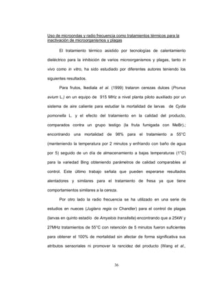 Uso de microondas y radio frecuencia como tratamientos térmicos para la
inactivación de microorganismos y plagas

      El tratamiento térmico asistido por tecnologías de calentamiento

dieléctrico para la inhibición de varios microorganismos y plagas, tanto in

vivo como in vitro, ha sido estudiado por diferentes autores teniendo los

siguientes resultados.

      Para frutos, Ikediala et al. (1999) trataron cerezas dulces (Prunus

avium L.) en un equipo de 915 MHz a nivel planta piloto auxiliado por un

sistema de aire caliente para estudiar la mortalidad de larvas   de Cydia

pomonella L. y el efecto del tratamiento en la calidad del producto,

comparados contra un grupo testigo (la fruta fumigada con MeBr).;

encontrando una mortalidad de 98% para el tratamiento a 55°C

(manteniendo la temperatura por 2 minutos y enfriando con baño de agua

por 5) seguido de un día de almacenamiento a bajas temperaturas (1°C)

para la variedad Bing obteniendo parámetros de calidad comparables al

control. Este último trabajo señala que pueden esperarse resultados

alentadores y similares para el tratamiento de fresa ya que tiene

comportamientos similares a la cereza.

      Por otro lado la radio frecuencia se ha utilizado en una serie de

estudios en nueces (Juglans regia cv Chandler) para el control de plagas

(larvas en quinto estadío de Amyelois transitella) encontrando que a 25kW y

27MHz tratamientos de 55°C con retención de 5 minutos fueron suficientes

para obtener el 100% de mortalidad sin afectar de forma significativa sus

atributos sensoriales ni promover la rancidez del producto (Wang et al.,



                                    36
 