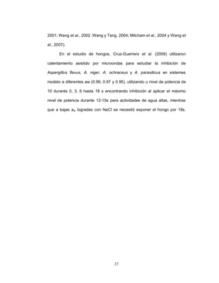 2001; Wang et al., 2002 ;Wang y Tang, 2004; Mitcham et al., 2004 y Wang et

al., 2007).

       En el estudio de hongos, Cruz-Guerrero et al. (2008) utilizaron

calentamiento asistido por microondas para estudiar la inhibición de

Aspergillus flavus, A. niger, A. ochraceus y A. parasiticus en sistemas

modelo a diferentes aw (0.99, 0.97 y 0.95), utilizando u nivel de potencia de

10 durante 0, 3, 6 hasta 18 s encontrando inhibición al aplicar el máximo

nivel de potencia durante 12-15s para actividades de agua altas, mientras

que a bajas aw logradas con NaCl se necesitó exponer el hongo por 18s.




                                     37
 