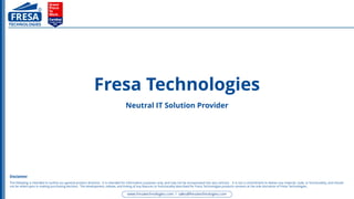 Fresa Technologies
Neutral IT Solution Provider
The following is intended to outline our general product direction. It is intended for information purposes only, and may not be incorporated into any contract. It is not a commitment to deliver any material, code, or functionality, and should
not be relied upon in making purchasing decision. The development, release, and timing of any features or functionality described for Fresa Technologies products remains at the sole discretion of Fresa Technologies.
Disclaimer
 