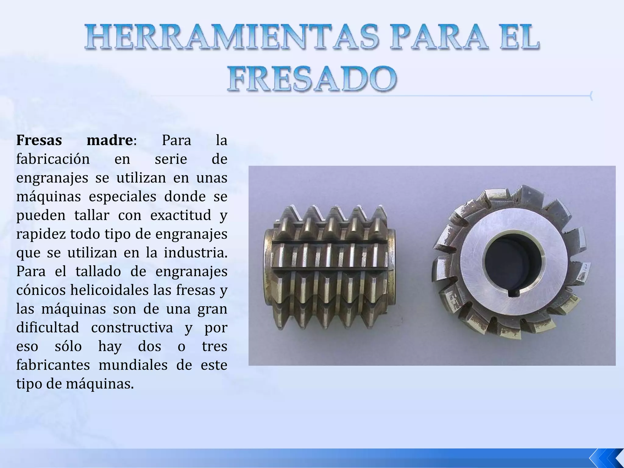 HERRAMIENTAS DE CORTE PARA EL FRESADOLas herramientas de fresar se caracterizan por su diámetro exterior, el número de dientes, el paso de los dientes (entendido por paso la distancia que existe entre dos dientes consecutivos) y el sistema de fijación de la fresa en la máquina. Existen 2 tipos de operaciones frecuentes de mecanizado y son:Desbaste: La prioridad en esta operación es arrancar un volumen de metal tan eficientemente como sea posible. El mayor requerimiento es la resistencia del filo del corte. Para esta operación la velocidad de corte y el avance es baja y la profundidad de corte es alta.Acabado:El volumen del metal arrancado es menor. Tiene por objetivo obtener unas superficies que cumplan con unas exigencias de rugosidad y de tolerancias impuestas.  Aquí la velocidad de corte y el avance son alto y la profundidad es baja.