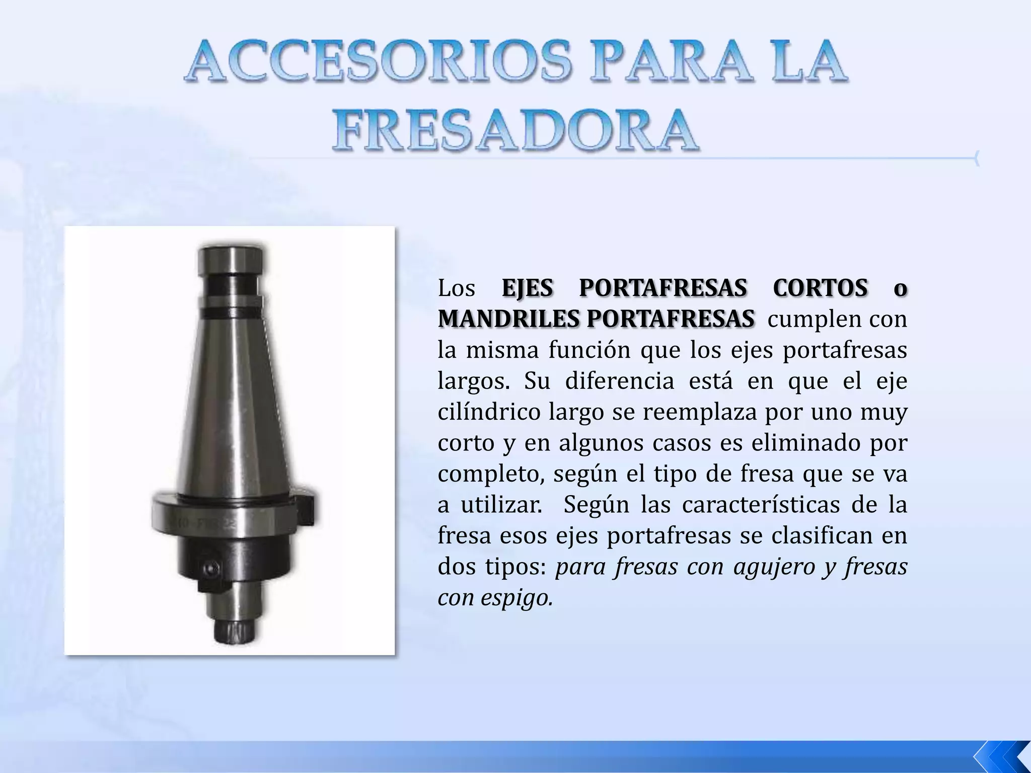 ACCESORIOS DE LA FRESADORACon la finalidad de aumentar la gama de trabajos que pueden efectuarse en un a fresadora, ésta está provista de una serie de accesorio los cuales se acoplan a ella, por lo tanto es necesario conocerlos y saber cual es la función que desempeñan.