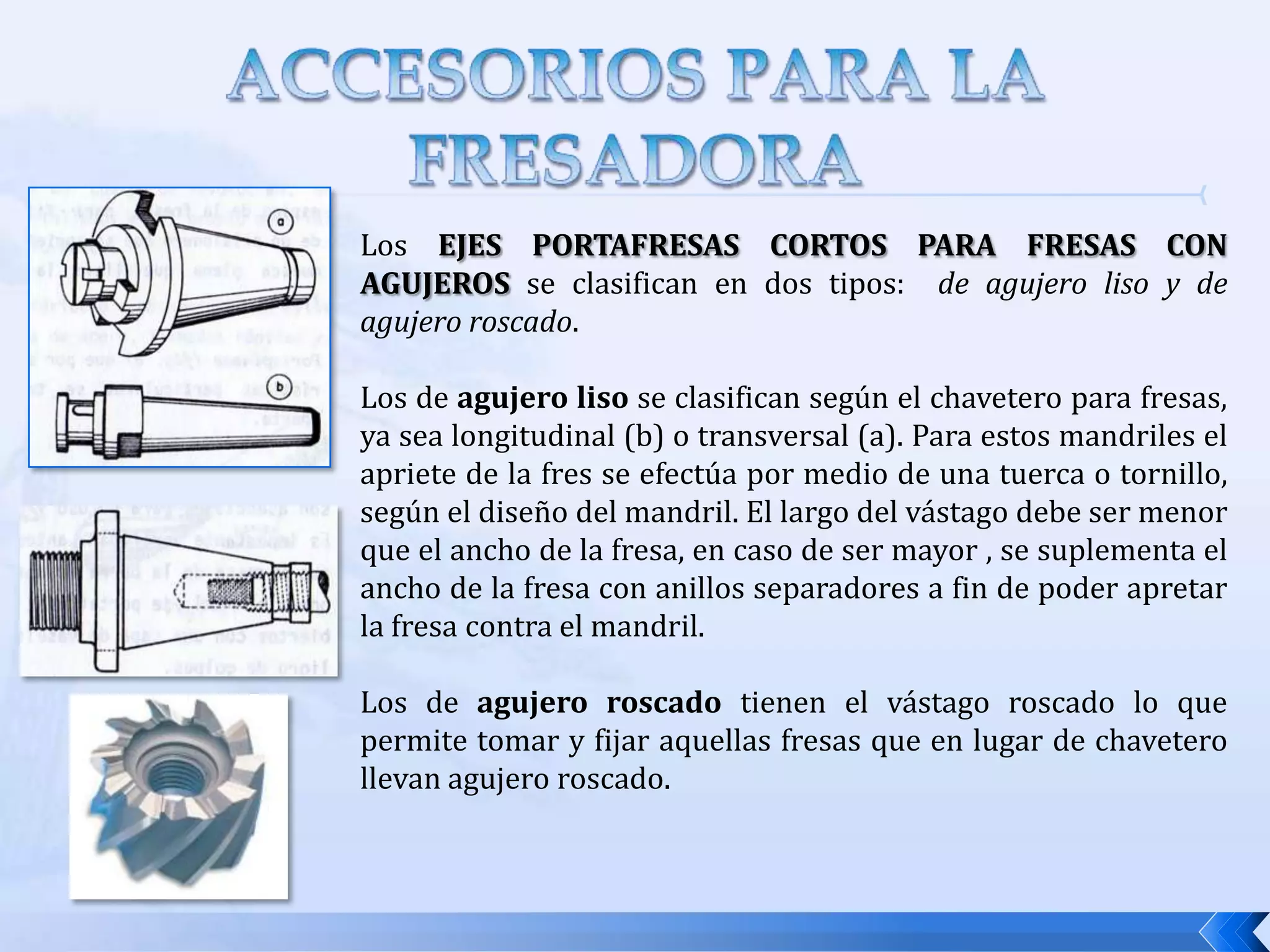 ACCESORIOS DE LA FRESADORACABEZAL UNIVERSAL: Permite dar cualquier posición al husillo y por lo tanto a la herramienta, está provisto de un alojamiento cónico para el montaje de mandriles portafresas. Este accesorio  se acopla al husillo principal de la máquina.  Esta compuesto por tres cuerpos. se fija en el bastidor, presenta una colisa circular  en la que puede girar el resto del cabezal en un plano vertical. El ángulo se puede leer gracias a una escala graduada entre el cuerpo A y el cuerpo B.Se adapta a la base apoyada en el bastidor. Presenta otra colisa circular en la cual se apoya el tercer cuerpo. Es el cuerpo que contiene el husillo secundario de trabajo. Este cuerpo se fija al cuerpo B a través de la colisa circular de éste, en el que puede girar en un plano perpendicular al de la colisa del cuerpo A.