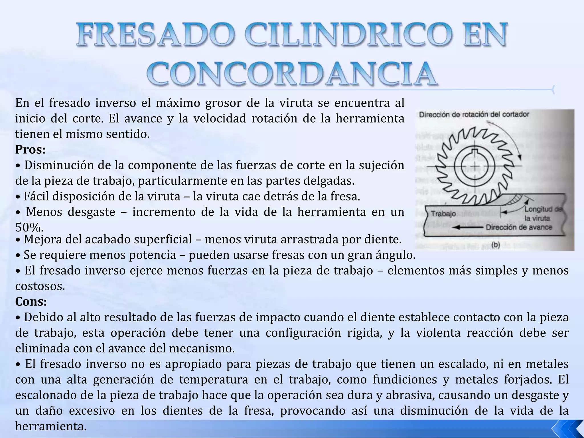 Fresado  concordancia:  también llamado fresado tipo escalonamiento, la dirección del movimiento de la fresa es la misma que la dirección de avance cuando los dientes arrancan la viruta, es decir, cortan “con el avance”.FRESADO CILINDRICO CONVENCIONALEn el fresado convencional el máximo grosor de la viruta se encuentra al final del corte. El sentido del avance es el opuesto al sentido de la rotación de la herramienta.Pros:• La cantidad de material cortado por diente no va en función de las características de la superficie de la pieza de trabajo. • El hecho de que la superficie de trabajo sea escalada no afecta a la vida de la herramienta. • El proceso de corte es suave, siempre que los labios de la fresa estén afilados. Cons:• Los dientes de la fresa tienen tendencia a realizar pequeñas vibraciones. • La pieza de trabajo tiene tendencia a levantarse, de este modo es importante una apropiada sujeción de la pieza de trabajo. • Rápido desgaste de la herramienta comparado con el fresado inverso.• Las virutas caen enfrente de la fresa – esta disposición dificulta la operación.• Tiende a aumentar la fuerza para levantar la pieza de trabajo.• Se requiere más potencia debido a un incremento de la fricción causado por la viruta.• Acabado superficial estropeado debido al aumento de viruta arrastrada por diente.
