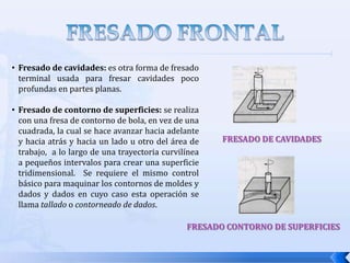 FRESADO FRONTALAl igual que en el fresado cilíndrico existen varias formas de fresado frontal, y son:Fresado convencional: se da cuando el diámetro de la fresa es más grande que el ancho que el área de trabajo.