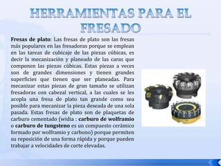 HERRAMIENTAS DE CORTE PARA EL FRESADOUna herramienta de corte tiene uno o mas filos cortantes. El filo cortante sirve para separar una viruta del material de trabajo como se muestra en la figura. Ligadas al filo cortante hay dos superficies de la herramienta: la superficie de ataque y el flanco o superficie de incidencia. La superficie de ataque es aquella superficie que dirige el flujo de la viruta resultante en un ángulo α (ángulo de ataque), el cual puede ser positivo o negativo.La superficie de incidencia provee un claro entre la herramienta y la superficie de trabajo recién generada, protegiendo así la superficie de la abrasión que degradaría el acabado de la pieza.