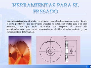 HERRAMIENTAS PARA EL FRESADOLa clasificación de las fresas esta asociada con las operaciones de fresado descritas previamente. Los tipos de fresas son:Fresas cilíndricas o fresas planas: Su mango es cilíndrico y se cogen a la máquina mediante pinzas especiales de apriete de acuerdo al diámetro que tenga el mango. Su forma de trabajar es parecido a la broca, pero con un poder de corte mayor y que no hacen agujeros sino que mecanizan ranuras, chaveteros, avellanados, etc. Las más empleadas de este tipo de brocas tienen 2 ó 4 labios. Una variante de estas fresas son las que tienen forma de T y son empleadas para el mecanizado de ranuras y chaveteros. 