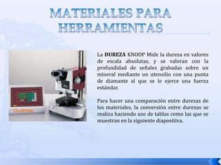 MATERIALES PARA LAS HERRAMIENTASRESISTENCIA AL DESGASTE:  La dureza es la propiedad más importante que se necesita para resistir el desgaste abrasivo. Todos los materiales para herramientas de corte deben ser duros. Sin embargo, la resistencia al desgaste en el corte de metales no solo depende de la dureza de la herramienta, sino también de otros mecanismos de desgaste. El acabado superficial de la herramienta (una superficie más lisa significa coeficiente de fricción más bajo), la composición química de la herramienta y de los materiales de trabajo, y el uso de un fluido para corte son otros factores que afectan la resistencia al desgaste