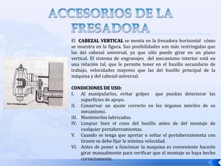 FUNCIONAMIENTO DE LA FRESADORAAVANCES: Los avances de la fresadora son independientes a las velocidades del husillo principal de la máquina y vienen dados en mm/min. En la fresadora se cuenta con los siguientes avances:Manuales: los avances manuales se dan al mover la mesa por medio de los diales de movimiento transversal, longitudinal y vertical.Automáticos:  para seleccionar los avances automáticos, la fresadora esta provista de una caja  de avances la cual tiene un disco donde se indican los avances existentes, además de una palanca con dos posiciones (altas y bajas) indicadas por colores (rojo y verde). Después que se selecciona el avance, para transmitirlo a mesa se dispone de unas palancas de embrague.  Para los movimientos automáticos de la fresadora en los tres ejes,  se disponen de unos topes de carrera, los cuales disparan automáticamente las palancas de embrague