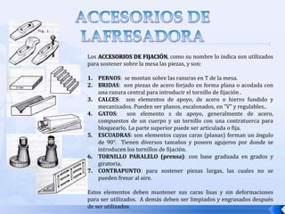 ACCESORIOS DE LA FRESADORAEJES PORTAFRESAS: son accesorios que se usan para sujetar la herramienta de corte  y a la vez le trasmite el movimiento que recibe del husillo. Los ejes portafresas se dividen en largos o cortos, según el tipo de fresa que se va a utilizar. El agujero roscado en un eje portafresas largo permite fijar el extremo de la barra de apriete o tirante de fijación para asegurarlo al husillo.