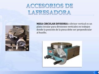 ACCESORIOS DE LA FRESADORALos elementos que complementan el uso y montaje del eje  porta fresas son:Tirante de fijación:  es una barra de acero roscada en ambos extremos, que se introduce a través del husillo para atornillarlo en el agujero roscado del eje portafresas, lo que permite fijarlo por completo ah husillo por medio de la tuerca y la contratuerca que lleva en el otro extremo.