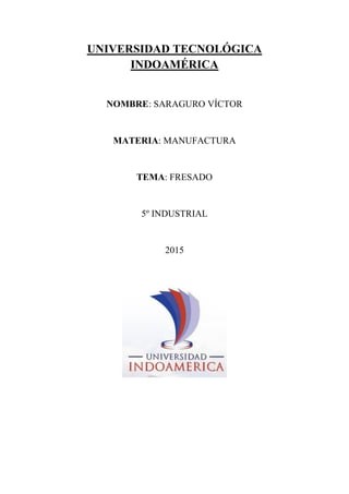UNIVERSIDAD TECNOLÓGICA
INDOAMÉRICA
NOMBRE: SARAGURO VÍCTOR
MATERIA: MANUFACTURA
TEMA: FRESADO
5º INDUSTRIAL
2015
 