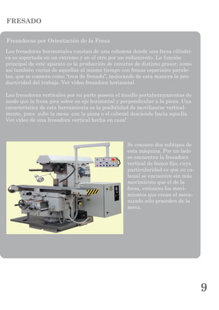 9
FRESADO
Fresadoras por Orientación de la Fresa
Las fresadoras horizontales constan de una columna donde una fresa cilíndri-
ca es soportada en un extremo y en el otro por un rodamiento. La función
principal de este aparato es la producción de ranuras de distinto grosor, como
así también varias de aquellas al mismo tiempo con fresas especiales parale-
las, que se conocen como “tren de fresado”, mejorando de esta manera la pro-
ductividad del trabajo. Ver video fresadora horizontal
Las fresadoras verticales por su parte poseen el husillo portaherramientas de
modo que la fresa gira sobre su eje horizontal y perpendicular a la pieza. Una
característica de esta herramienta es la posibilidad de movilizarse vertical-
mente, pues sube la mesa con la pieza o el cabezal desciende hacia aquella.
Ver video de una fresadora vertical hecha en casa!
Se conocen dos subtipos de
esta máquina. Por un lado
se encuentra la fresadora
vertical de banco fijo, cuya
particularidad es que su ca-
bezal se encuentre sin más
movimiento que el de la
fresa, entonces los movi-
mientos que crean el meca-
nizado sólo proceden de la
mesa.
 