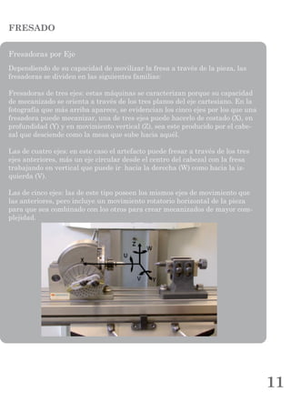 11
FRESADO
Fresadoras por Eje
Dependiendo de su capacidad de movilizar la fresa a través de la pieza, las
fresadoras se dividen en las siguientes familias:
Fresadoras de tres ejes: estas máquinas se caracterizan porque su capacidad
de mecanizado se orienta a través de los tres planos del eje cartesiano. En la
fotografía que más arriba aparece, se evidencian los cinco ejes por los que una
fresadora puede mecanizar, una de tres ejes puede hacerlo de costado (X), en
profundidad (Y) y en movimiento vertical (Z), sea este producido por el cabe-
zal que desciende como la mesa que sube hacia aquél.
Las de cuatro ejes: en este caso el artefacto puede fresar a través de los tres
ejes anteriores, más un eje circular desde el centro del cabezal con la fresa
trabajando en vertical que puede ir hacia la derecha (W) como hacia la iz-
quierda (V).
Las de cinco ejes: las de este tipo poseen los mismos ejes de movimiento que
las anteriores, pero incluye un movimiento rotatorio horizontal de la pieza
para que sea combinado con los otros para crear mecanizados de mayor com-
plejidad.
 