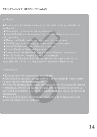 14
VENTAJAS Y DESVENTAJAS
Desventajas
▼Elevado costo de accesorios y maquinaria.
▼Necesidad de cálculos, programación y preparación de forma correc-
ta para un eficiente funcionamiento.
▼Costos de mantenimiento más elevados, ya que el sistema de control
y mantenimiento de los mismos es más complicado, lo que genera la
necesidad de personal de servicio y mantenimiento con altos niveles de
preparación.
▼Necesidad de mantener grandes volúmenes de pedidos para una
mejor amortización del sistema.
Ventajas
▲Mejora de la precisión, así como un aumento en la calidad de los
productos.
▲Una mejor uniformidad en la producción.
▲Posibilidad de uso de varias máquinas simultáneamente por un
solo operador.
▲Mecanización de productos de geometría complicada.
▲Fácil intercambio de la producción en intervalos cortos.
▲Posibilidad de realizar productos urgentes.
▲Reducción de la fatiga del operador.
▲Aumento de los niveles de seguridad en el puesto de trabajo.
▲Disminución de tiempos por máquina parada.
▲Posibilidad de simulación de los procesos de corte antes de la
mecanización definitiva, lo que ahorra en piezas defectuosas.
 