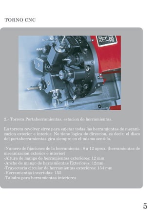 TORNO CNC
2.- Torreta Portaherramientas, estacion de herramientas.
La torreta revolver sirve para sujetar todas las herramientas de mecani-
zacion exterior e interior. No tiene logica de direccion, es decir, el disco
del portaherramientas gira siempre en el mismo sentido.
-Numero de fijaciones de la herramienta : 8 a 12 aprox. (herramientas de
mecanizacion exterior e interior)
-Altura de mango de herramientas exteriores: 12 mm
-Ancho de mango de herramientas Exteriores: 12mm
-Trayectoria circular de herramientas exteriores: 154 mm
-Herramientas invertidas: 155
-Taladro para herramientas interiores
5
 