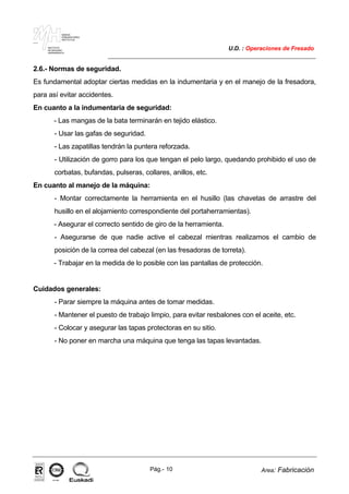 MAKINA
ERREMINTAREN
INSTITUTUA
INSTITUTO
DE MAQUINA
HERRAMIENTA
U.D. : Operaciones de Fresado
Pág.- 10 Area: Fabricación
ISO-9001ER-0633/1/98
2.6.- Normas de seguridad.
Es fundamental adoptar ciertas medidas en la indumentaria y en el manejo de la fresadora,
para así evitar accidentes.
En cuanto a la indumentaria de seguridad:
- Las mangas de la bata terminarán en tejido elástico.
- Usar las gafas de seguridad.
- Las zapatillas tendrán la puntera reforzada.
- Utilización de gorro para los que tengan el pelo largo, quedando prohibido el uso de
corbatas, bufandas, pulseras, collares, anillos, etc.
En cuanto al manejo de la máquina:
- Montar correctamente la herramienta en el husillo (las chavetas de arrastre del
husillo en el alojamiento correspondiente del portaherramientas).
- Asegurar el correcto sentido de giro de la herramienta.
- Asegurarse de que nadie active el cabezal mientras realizamos el cambio de
posición de la correa del cabezal (en las fresadoras de torreta).
- Trabajar en la medida de lo posible con las pantallas de protección.
Cuidados generales:
- Parar siempre la máquina antes de tomar medidas.
- Mantener el puesto de trabajo limpio, para evitar resbalones con el aceite, etc.
- Colocar y asegurar las tapas protectoras en su sitio.
- No poner en marcha una máquina que tenga las tapas levantadas.
 