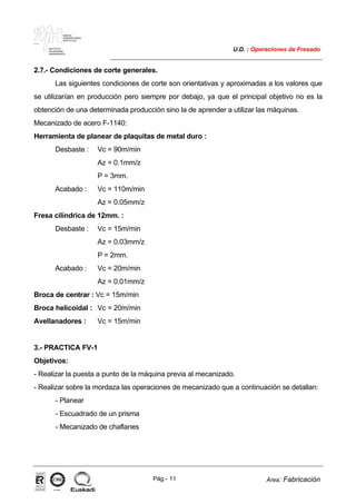 MAKINA
ERREMINTAREN
INSTITUTUA
INSTITUTO
DE MAQUINA
HERRAMIENTA
U.D. : Operaciones de Fresado
Pág.- 11 Area: Fabricación
ISO-9001ER-0633/1/98
2.7.- Condiciones de corte generales.
Las siguientes condiciones de corte son orientativas y aproximadas a los valores que
se utilizarían en producción pero siempre por debajo, ya que el principal objetivo no es la
obtención de una determinada producción sino la de aprender a utilizar las máquinas.
Mecanizado de acero F-1140:
Herramienta de planear de plaquitas de metal duro :
Desbaste : Vc = 90m/min
Az = 0.1mm/z
P = 3mm.
Acabado : Vc = 110m/min
Az = 0.05mm/z
Fresa cilíndrica de 12mm. :
Desbaste : Vc = 15m/min
Az = 0.03mm/z
P = 2mm.
Acabado : Vc = 20m/min
Az = 0.01mm/z
Broca de centrar : Vc = 15m/min
Broca helicoidal : Vc = 20m/min
Avellanadores : Vc = 15m/min
3.- PRACTICA FV-1
Objetivos:
- Realizar la puesta a punto de la máquina previa al mecanizado.
- Realizar sobre la mordaza las operaciones de mecanizado que a continuación se detallan:
- Planear
- Escuadrado de un prisma
- Mecanizado de chaflanes
 