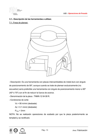 MAKINA
ERREMINTAREN
INSTITUTUA
INSTITUTO
DE MAQUINA
HERRAMIENTA
U.D. : Operaciones de Fresado
Pág.- 13 Area: Fabricación
ISO-9001ER-0633/1/98
3.1.- Descripción de las herramientas a utilizar.
T-1. Fresa de planear:
- Descripción: Es una herramienta con placas intercambiables de metal duro con ángulo
de posicionamiento de 90º, aunque cuando se trate de planear exclusivamente (no
escuadrar) sería preferible una herramienta con ángulo de posicionamiento menor a 90º
(45º ó 75º) con el fin de reducir la fuerza de avance.
- Denominación de la placa : TNMN 12 04 08 R.
- Condiciones de corte:
Vc = 90 m/min (desbaste)
Az = 0.1 mm/z (desbaste)
Pmáx = 3mm
NOTA: No se realizarán operaciones de acabado por que la pieza posteriormente se
templará y se rectificará.
 