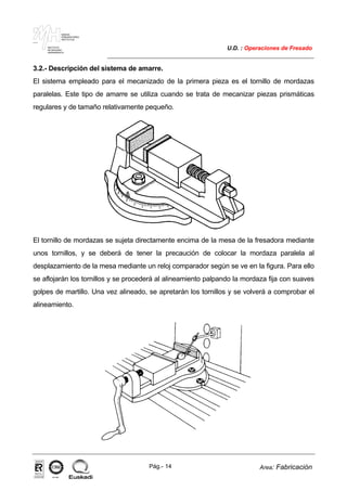MAKINA
ERREMINTAREN
INSTITUTUA
INSTITUTO
DE MAQUINA
HERRAMIENTA
U.D. : Operaciones de Fresado
Pág.- 14 Area: Fabricación
ISO-9001ER-0633/1/98
3.2.- Descripción del sistema de amarre.
El sistema empleado para el mecanizado de la primera pieza es el tornillo de mordazas
paralelas. Este tipo de amarre se utiliza cuando se trata de mecanizar piezas prismáticas
regulares y de tamaño relativamente pequeño.
El tornillo de mordazas se sujeta directamente encima de la mesa de la fresadora mediante
unos tornillos, y se deberá de tener la precaución de colocar la mordaza paralela al
desplazamiento de la mesa mediante un reloj comparador según se ve en la figura. Para ello
se aflojarán los tornillos y se procederá al alineamiento palpando la mordaza fija con suaves
golpes de martillo. Una vez alineado, se apretarán los tornillos y se volverá a comprobar el
alineamiento.
 