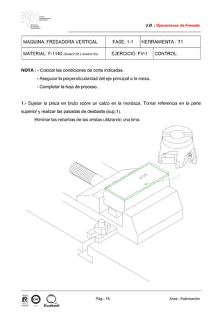 MAKINA
ERREMINTAREN
INSTITUTUA
INSTITUTO
DE MAQUINA
HERRAMIENTA
U.D. : Operaciones de Fresado
Pág.- 15 Area : Fabricación
ISO-9001ER-0633/1/98
MAQUINA: FRESADORA VERTICAL FASE: 1-1 HERRAMIENTA : T1
MATERIAL: F-1140 (50x42x135 ó 40x40x135) EJERCICIO: FV-1 CONTROL:
NOTA : - Colocar las condiciones de corte indicadas.
- Asegurar la perpendicularidad del eje principal a la mesa.
- Completar la hoja de proceso.
1.- Sujetar la pieza en bruto sobre un calzo en la mordaza. Tomar referencia en la parte
superior y realizar las pasadas de desbaste.(sup.1).
Eliminar las rebarbas de las aristas utilizando una lima.
 