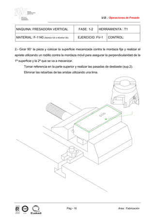 MAKINA
ERREMINTAREN
INSTITUTUA
INSTITUTO
DE MAQUINA
HERRAMIENTA
U.D. : Operaciones de Fresado
Pág.- 16 Area : Fabricación
ISO-9001ER-0633/1/98
MAQUINA: FRESADORA VERTICAL FASE: 1-2 HERRAMIENTA : T1
MATERIAL: F-1140 (50x42x135 ó 40x40x135) EJERCICIO: FV-1 CONTROL:
2.- Girar 90° la pieza y colocar la superficie mecanizada contra la mordaza fija y realizar el
apriete utilizando un rodillo contra la mordaza móvil para asegurar la perpendicularidad de la
1ª superficie y la 2ª que se va a mecanizar.
Tomar referencia en la parte superior y realizar las pasadas de desbaste (sup.2).
Eliminar las rebarbas de las aristas utilizando una lima.
 
