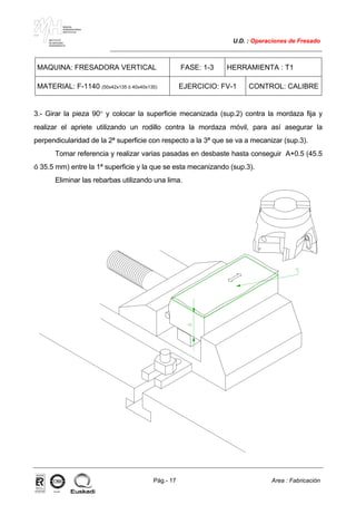 MAKINA
ERREMINTAREN
INSTITUTUA
INSTITUTO
DE MAQUINA
HERRAMIENTA
U.D. : Operaciones de Fresado
Pág.- 17 Area : Fabricación
ISO-9001ER-0633/1/98
MAQUINA: FRESADORA VERTICAL FASE: 1-3 HERRAMIENTA : T1
MATERIAL: F-1140 (50x42x135 ó 40x40x135) EJERCICIO: FV-1 CONTROL: CALIBRE
3.- Girar la pieza 90° y colocar la superficie mecanizada (sup.2) contra la mordaza fija y
realizar el apriete utilizando un rodillo contra la mordaza móvil, para así asegurar la
perpendicularidad de la 2ª superficie con respecto a la 3ª que se va a mecanizar (sup.3).
Tomar referencia y realizar varias pasadas en desbaste hasta conseguir A+0.5 (45.5
ó 35.5 mm) entre la 1ª superficie y la que se esta mecanizando (sup.3).
Eliminar las rebarbas utilizando una lima.
 