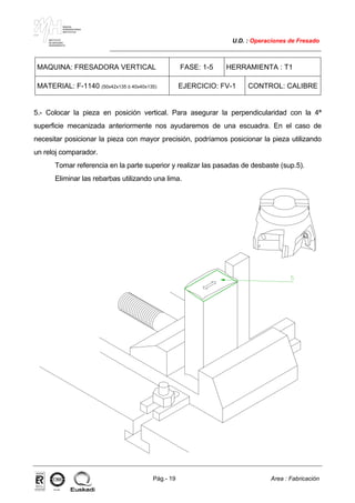 MAKINA
ERREMINTAREN
INSTITUTUA
INSTITUTO
DE MAQUINA
HERRAMIENTA
U.D. : Operaciones de Fresado
Pág.- 19 Area : Fabricación
ISO-9001ER-0633/1/98
MAQUINA: FRESADORA VERTICAL FASE: 1-5 HERRAMIENTA : T1
MATERIAL: F-1140 (50x42x135 ó 40x40x135) EJERCICIO: FV-1 CONTROL: CALIBRE
5.- Colocar la pieza en posición vertical. Para asegurar la perpendicularidad con la 4ª
superficie mecanizada anteriormente nos ayudaremos de una escuadra. En el caso de
necesitar posicionar la pieza con mayor precisión, podríamos posicionar la pieza utilizando
un reloj comparador.
Tomar referencia en la parte superior y realizar las pasadas de desbaste (sup.5).
Eliminar las rebarbas utilizando una lima.
 