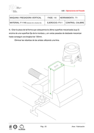 MAKINA
ERREMINTAREN
INSTITUTUA
INSTITUTO
DE MAQUINA
HERRAMIENTA
U.D. : Operaciones de Fresado
Pág.- 20 Area : Fabricación
ISO-9001ER-0633/1/98
MAQUINA: FRESADORA VERTICAL FASE: 1-6 HERRAMIENTA : T1
MATERIAL: F-1140 (50x42x135 ó 40x40x135) EJERCICIO: FV-1 CONTROL: CALIBRE
6.- Girar la pieza de tal forma que coloquemos la última superficie mecanizada (sup.5)
encima de una superficie fija de la mordaza, y en varias pasadas de desbaste mecanizar
hasta conseguir una longitud de 130mm.
Eliminar las rebarbas de las aristas utilizando una lima.
 