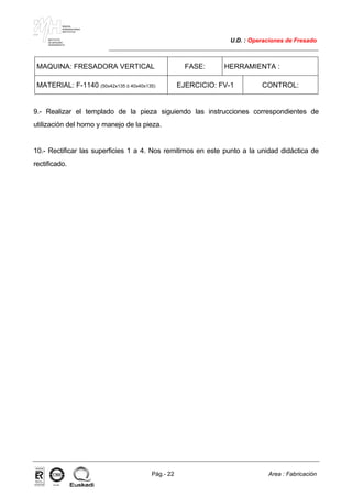 MAKINA
ERREMINTAREN
INSTITUTUA
INSTITUTO
DE MAQUINA
HERRAMIENTA
U.D. : Operaciones de Fresado
Pág.- 22 Area : Fabricación
ISO-9001ER-0633/1/98
MAQUINA: FRESADORA VERTICAL FASE: HERRAMIENTA :
MATERIAL: F-1140 (50x42x135 ó 40x40x135) EJERCICIO: FV-1 CONTROL:
9.- Realizar el templado de la pieza siguiendo las instrucciones correspondientes de
utilización del horno y manejo de la pieza.
10.- Rectificar las superficies 1 a 4. Nos remitimos en este punto a la unidad didáctica de
rectificado.
 