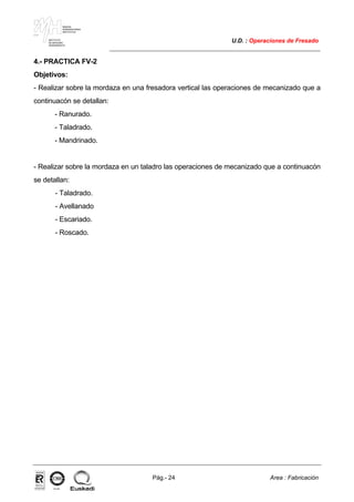 MAKINA
ERREMINTAREN
INSTITUTUA
INSTITUTO
DE MAQUINA
HERRAMIENTA
U.D. : Operaciones de Fresado
Pág.- 24 Area : Fabricación
ISO-9001ER-0633/1/98
4.- PRACTICA FV-2
Objetivos:
- Realizar sobre la mordaza en una fresadora vertical las operaciones de mecanizado que a
continuacón se detallan:
- Ranurado.
- Taladrado.
- Mandrinado.
- Realizar sobre la mordaza en un taladro las operaciones de mecanizado que a continuacón
se detallan:
- Taladrado.
- Avellanado
- Escariado.
- Roscado.
 