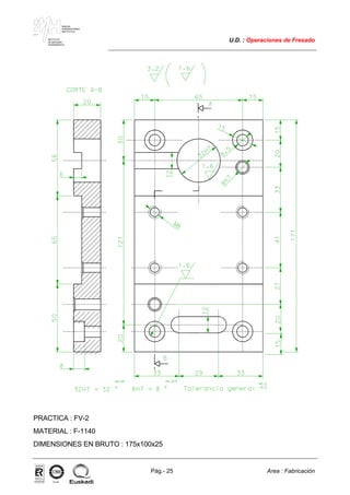 MAKINA
ERREMINTAREN
INSTITUTUA
INSTITUTO
DE MAQUINA
HERRAMIENTA
U.D. : Operaciones de Fresado
Pág.- 25 Area : Fabricación
ISO-9001ER-0633/1/98
PRACTICA : FV-2
MATERIAL : F-1140
DIMENSIONES EN BRUTO : 175x100x25
 