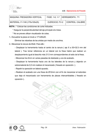 MAKINA
ERREMINTAREN
INSTITUTUA
INSTITUTO
DE MAQUINA
HERRAMIENTA
U.D. : Operaciones de Fresado
Pág.- 29 Area : Fabricación
ISO-9001ER-0633/1/98
MAQUINA: FRESADORA VERTICAL FASE: 1-6, 1-7 HERRAMIENTA : T1
MATERIAL: F-1140 (175x100x25) EJERCICIO: FV-2 CONTROL: CALIBRE
NOTA : * Colocar las condiciones de corte indicadas.
* Asegurar la perpendicularidad del eje principal a la mesa.
* No se prevee utilizar visualizador de cotas.
1.- Escuadrar la pieza en bruto a 171x95x20.
Eliminar las rebarbas de las aristas por medio de una lima.
2.- Mecanizar la ranura de 65x6. Para ello :
- Desplazar la herramienta hasta el centro de la ranura ( eje X a 50+32.5 mm del
lateral ). Tras tomar referencia en un lateral con la fresa habrá que realizar un
desplazamiento igual al descrito más 31.5 mm correspondientes al radio de la fresa.
- Mecanizar los 6mm en varias pasadas de desbaste y una de acabado.
- Desplazar la herramienta hacia uno de los laterales de la ranura y dejando un
sobrematerial de 0,5 mm realizar el mecanizado ( fresado en oposición. ).
- Repetir la operación en lateral opuesto.
- Realizar el acabado con una fresa de Ø12mm con el fin de mecanizar el redondeo
que deja el mecanizado con herramienta de placas intercambiables ( fresado en
oposición ).
 