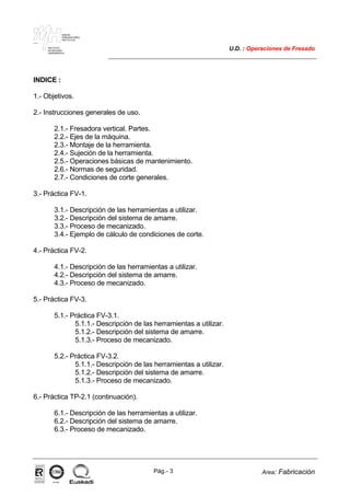 MAKINA
ERREMINTAREN
INSTITUTUA
INSTITUTO
DE MAQUINA
HERRAMIENTA
U.D. : Operaciones de Fresado
Pág.- 3 Area: Fabricación
ISO-9001ER-0633/1/98
INDICE :
1.- Objetivos.
2.- Instrucciones generales de uso.
2.1.- Fresadora vertical. Partes.
2.2.- Ejes de la máquina.
2.3.- Montaje de la herramienta.
2.4.- Sujeción de la herramienta.
2.5.- Operaciones básicas de mantenimiento.
2.6.- Normas de seguridad.
2.7.- Condiciones de corte generales.
3.- Práctica FV-1.
3.1.- Descripción de las herramientas a utilizar.
3.2.- Descripción del sistema de amarre.
3.3.- Proceso de mecanizado.
3.4.- Ejemplo de cálculo de condiciones de corte.
4.- Práctica FV-2.
4.1.- Descripción de las herramientas a utilizar.
4.2.- Descripción del sistema de amarre.
4.3.- Proceso de mecanizado.
5.- Práctica FV-3.
5.1.- Práctica FV-3.1.
5.1.1.- Descripción de las herramientas a utilizar.
5.1.2.- Descripción del sistema de amarre.
5.1.3.- Proceso de mecanizado.
5.2.- Práctica FV-3.2.
5.1.1.- Descripción de las herramientas a utilizar.
5.1.2.- Descripción del sistema de amarre.
5.1.3.- Proceso de mecanizado.
6.- Práctica TP-2.1 (continuación).
6.1.- Descripción de las herramientas a utilizar.
6.2.- Descripción del sistema de amarre.
6.3.- Proceso de mecanizado.
 