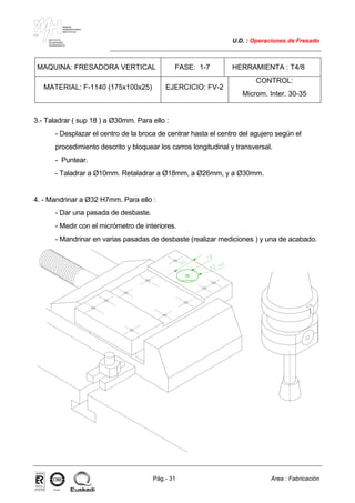MAKINA
ERREMINTAREN
INSTITUTUA
INSTITUTO
DE MAQUINA
HERRAMIENTA
U.D. : Operaciones de Fresado
Pág.- 31 Area : Fabricación
ISO-9001ER-0633/1/98
MAQUINA: FRESADORA VERTICAL FASE: 1-7 HERRAMIENTA : T4/8
MATERIAL: F-1140 (175x100x25) EJERCICIO: FV-2
CONTROL:
Microm. Inter. 30-35
3.- Taladrar ( sup 18 ) a Ø30mm. Para ello :
- Desplazar el centro de la broca de centrar hasta el centro del agujero según el
procedimiento descrito y bloquear los carros longitudinal y transversal.
- Puntear.
- Taladrar a Ø10mm. Retaladrar a Ø18mm, a Ø26mm, y a Ø30mm.
4. - Mandrinar a Ø32 H7mm. Para ello :
- Dar una pasada de desbaste.
- Medir con el micrómetro de interiores.
- Mandrinar en varias pasadas de desbaste (realizar mediciones ) y una de acabado.
 