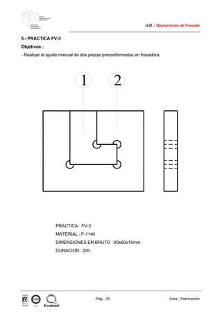 MAKINA
ERREMINTAREN
INSTITUTUA
INSTITUTO
DE MAQUINA
HERRAMIENTA
U.D. : Operaciones de Fresado
Pág.- 34 Area : Fabricación
ISO-9001ER-0633/1/98
5.- PRACTICA FV-3
Objetivos :
- Realizar el ajuste manual de dos piezas preconformadas en fresadora.
1 2
PRACTICA : FV-3
MATERIAL : F-1140
DIMENSIONES EN BRUTO : 80x60x15mm.
DURACION : 20h.
 