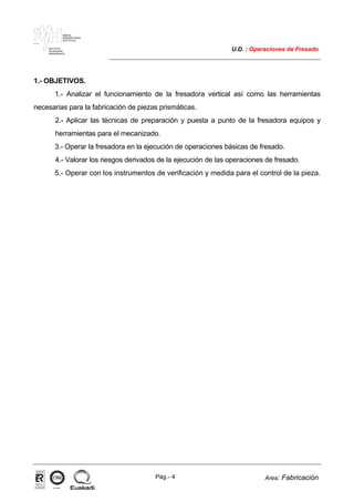 MAKINA
ERREMINTAREN
INSTITUTUA
INSTITUTO
DE MAQUINA
HERRAMIENTA
U.D. : Operaciones de Fresado
Pág.- 4 Area: Fabricación
ISO-9001ER-0633/1/98
1.- OBJETIVOS.
1.- Analizar el funcionamiento de la fresadora vertical así como las herramientas
necesarias para la fabricación de piezas prismáticas.
2.- Aplicar las técnicas de preparación y puesta a punto de la fresadora equipos y
herramientas para el mecanizado.
3.- Operar la fresadora en la ejecución de operaciones básicas de fresado.
4.- Valorar los riesgos derivados de la ejecución de las operaciones de fresado.
5.- Operar con los instrumentos de verificación y medida para el control de la pieza.
 
