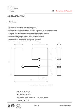 MAKINA
ERREMINTAREN
INSTITUTUA
INSTITUTO
DE MAQUINA
HERRAMIENTA
U.D. : Operaciones de Fresado)
Pág.- 40 Area : Fabricación
ISO-9001ER-0633/1/98
5.2.- PRACTICA FV-3.2
- Objetivos:
- Realizar el trazado al aire de una pieza.
- Realizar aserrados de formas lineales siguiendo el trazado realizado.
- Elegir el tipo de lima en función de la operación a realizar.
- Posicionarse y coger la lima en la postura correcta.
- Interprertar la filosofía de trabajo del ajustador.
PRACTICA : FV-3
MATERIAL : F-1140
DIMENSIONES EN BRUTO : 80x60x15mm.
DURACION : 15h
 