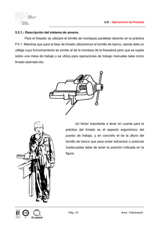 MAKINA
ERREMINTAREN
INSTITUTUA
INSTITUTO
DE MAQUINA
HERRAMIENTA
U.D. : Operaciones de Fresado)
Pág.- 41 Area : Fabricación
ISO-9001ER-0633/1/98
5.2.1.- Descripción del sistema de amarre.
Para el fresado se utilizará el tornillo de mordazas paralelas descrito en la práctica
FV-1. Mientras que para la fase de limado utilizaremos el tornillo de banco, siendo éste un
utillaje cuyo funcionamiento es similar al de la mordaza de la fresadora pero que se sujeta
sobre una mesa de trabajo y se utiliza para operaciones de trabajo manuales tales como
limado aserrado etc.
Un factor importante a tener en cuenta para la
práctica del limado es el aspecto ergonómico del
puesto de trabajo, y en concreto el de la altura del
tornillo de banco que para evitar esfuerzos o posturas
inadecuadas debe de tener la posición indicada en la
figura.
 