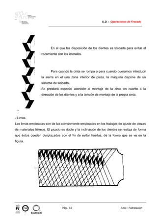 MAKINA
ERREMINTAREN
INSTITUTUA
INSTITUTO
DE MAQUINA
HERRAMIENTA
U.D. : Operaciones de Fresado
Pág.- 43 Area : Fabricación
ISO-9001ER-0633/1/98
En el que las disposición de los dientes es triscada para evitar el
rozamiento con los laterales.
Para cuando la cinta se rompa o para cuando queramos introducir
la sierra en el una zona interior de pieza, la máquina dispone de un
sistema de soldado.
Se prestará especial atención al montaje de la cinta en cuanto a la
dirección de los dientes y a la tensión de montaje de la propia cinta.
- Limas.
Las limas empleadas son de las comúnmente empleadas en los trabajos de ajuste de piezas
de materiales férreos. El picado es doble y la inclinación de los dientes se realiza de forma
que éstos queden desplazados con el fin de evitar huellas, de la forma que se ve en la
figura.
 
