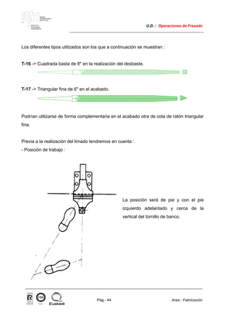 MAKINA
ERREMINTAREN
INSTITUTUA
INSTITUTO
DE MAQUINA
HERRAMIENTA
U.D. : Operaciones de Fresado
Pág.- 44 Area : Fabricación
ISO-9001ER-0633/1/98
Los diferentes tipos utilizados son los que a continuación se muestran :
T-16 -> Cuadrada basta de 8" en la realización del desbaste.
T-17 -> Triangular fina de 6" en el acabado.
Podrían utilizarse de forma complementaria en el acabado otra de cola de ratón triangular
fina.
Previa a la realización del limado tendremos en cuenta :
- Posición de trabajo :
La posición será de pie y con el pie
izquierdo adelantado y cerca de la
vertical del tornillo de banco.
 